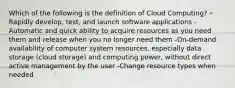 Which of the following is the definition of Cloud Computing? -Rapidly develop, test, and launch software applications -Automatic and quick ability to acquire resources as you need them and release when you no longer need them -On-demand availability of computer system resources, especially data storage (cloud storage) and computing power, without direct active management by the user -Change resource types when needed