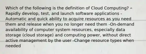 Which of the following is the definition of Cloud Computing? -Rapidly develop, test, and launch software applications -Automatic and quick ability to acquire resources as you need them and release when you no longer need them -On-demand availability of computer system resources, especially data storage (cloud storage) and computing power, without direct active management by the user -Change resource types when needed