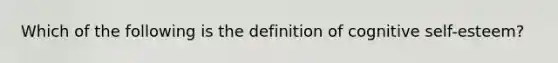 Which of the following is the definition of cognitive self-esteem?