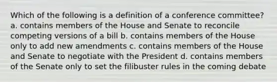 Which of the following is a definition of a conference committee? a. contains members of the House and Senate to reconcile competing versions of a bill b. contains members of the House only to add new amendments c. contains members of the House and Senate to negotiate with the President d. contains members of the Senate only to set the filibuster rules in the coming debate