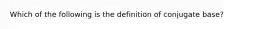 Which of the following is the definition of conjugate base?