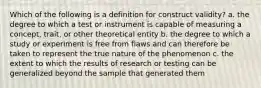 Which of the following is a definition for construct validity? a. the degree to which a test or instrument is capable of measuring a concept, trait, or other theoretical entity b. the degree to which a study or experiment is free from flaws and can therefore be taken to represent the true nature of the phenomenon c. the extent to which the results of research or testing can be generalized beyond the sample that generated them