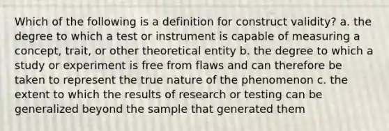 Which of the following is a definition for construct validity? a. the degree to which a test or instrument is capable of measuring a concept, trait, or other theoretical entity b. the degree to which a study or experiment is free from flaws and can therefore be taken to represent the true nature of the phenomenon c. the extent to which the results of research or testing can be generalized beyond the sample that generated them