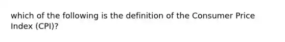 which of the following is the definition of the Consumer Price Index (CPI)?