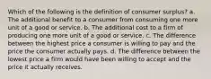 Which of the following is the definition of consumer surplus? a. The additional benefit to a consumer from consuming one more unit of a good or service. b. The additional cost to a firm of producing one more unit of a good or service. c. The difference between the highest price a consumer is willing to pay and the price the consumer actually pays. d. The difference between the lowest price a firm would have been willing to accept and the price it actually receives.