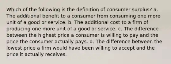 Which of the following is the definition of consumer surplus? a. The additional benefit to a consumer from consuming one more unit of a good or service. b. The additional cost to a firm of producing one more unit of a good or service. c. The difference between the highest price a consumer is willing to pay and the price the consumer actually pays. d. The difference between the lowest price a firm would have been willing to accept and the price it actually receives.