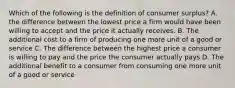 Which of the following is the definition of consumer surplus? A. the difference between the lowest price a firm would have been willing to accept and the price it actually receives. B. The additional cost to a firm of producing one more unit of a good or service C. The difference between the highest price a consumer is willing to pay and the price the consumer actually pays D. The additional benefit to a consumer from consuming one more unit of a good or service