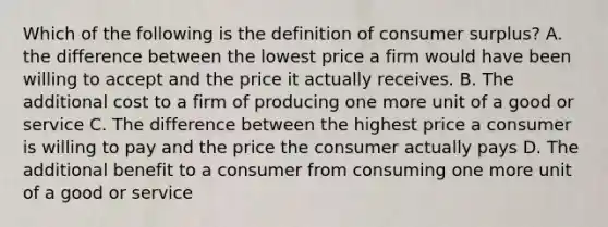 Which of the following is the definition of consumer surplus? A. the difference between the lowest price a firm would have been willing to accept and the price it actually receives. B. The additional cost to a firm of producing one more unit of a good or service C. The difference between the highest price a consumer is willing to pay and the price the consumer actually pays D. The additional benefit to a consumer from consuming one more unit of a good or service