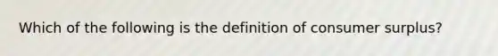 Which of the following is the definition of consumer surplus?