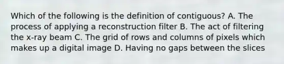 Which of the following is the definition of contiguous? A. The process of applying a reconstruction filter B. The act of filtering the x-ray beam C. The grid of rows and columns of pixels which makes up a digital image D. Having no gaps between the slices