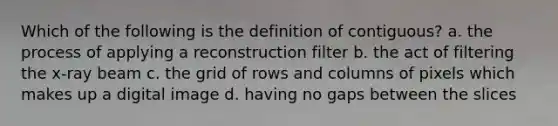 Which of the following is the definition of contiguous? a. the process of applying a reconstruction filter b. the act of filtering the x-ray beam c. the grid of rows and columns of pixels which makes up a digital image d. having no gaps between the slices