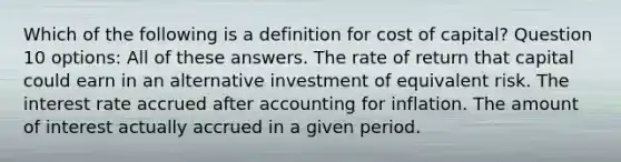 Which of the following is a definition for cost of capital? Question 10 options: All of these answers. The rate of return that capital could earn in an alternative investment of equivalent risk. The interest rate accrued after accounting for inflation. The amount of interest actually accrued in a given period.