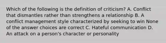 Which of the following is the definition of criticism? A. Conflict that dismantles rather than strengthens a relationship B. A conflict management style characterized by seeking to win None of the answer choices are correct C. Hateful communication D. An attack on a person's character or personality