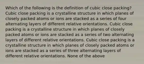 Which of the following is the definition of cubic close packing? Cubic close packing is a crystalline structure in which planes of closely packed atoms or ions are stacked as a series of four alternating layers of different relative orientations. Cubic close packing is a crystalline structure in which planes of closely packed atoms or ions are stacked as a series of two alternating layers of different relative orientations. Cubic close packing is a crystalline structure in which planes of closely packed atoms or ions are stacked as a series of three alternating layers of different relative orientations. None of the above