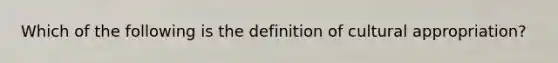 Which of the following is the definition of cultural appropriation?