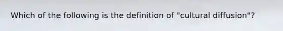 Which of the following is the definition of "cultural diffusion"?