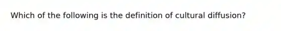 Which of the following is the definition of cultural diffusion?