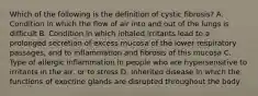 Which of the following is the definition of cystic fibrosis? A. Condition in which the flow of air into and out of the lungs is difficult B. Condition in which inhaled irritants lead to a prolonged secretion of excess mucosa of the lower respiratory passages, and to inflammation and fibrosis of this mucosa C. Type of allergic inflammation in people who are hypersensitive to irritants in the air, or to stress D. Inherited disease in which the functions of exocrine glands are disrupted throughout the body