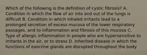 Which of the following is the definition of cystic fibrosis? A. Condition in which the flow of air into and out of the lungs is difficult B. Condition in which inhaled irritants lead to a prolonged secretion of excess mucosa of the lower respiratory passages, and to inflammation and fibrosis of this mucosa C. Type of allergic inflammation in people who are hypersensitive to irritants in the air, or to stress D. Inherited disease in which the functions of exocrine glands are disrupted throughout the body