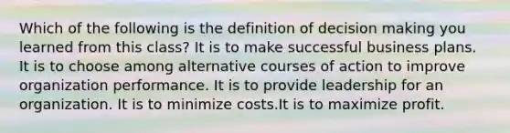 Which of the following is the definition of decision making you learned from this class? It is to make successful business plans. It is to choose among alternative courses of action to improve organization performance. It is to provide leadership for an organization. It is to minimize costs.It is to maximize profit.