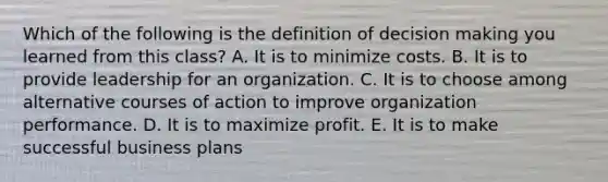 Which of the following is the definition of decision making you learned from this class? A. It is to minimize costs. B. It is to provide leadership for an organization. C. It is to choose among alternative courses of action to improve organization performance. D. It is to maximize profit. E. It is to make successful business plans