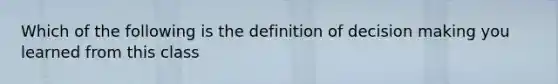 Which of the following is the definition of decision making you learned from this class