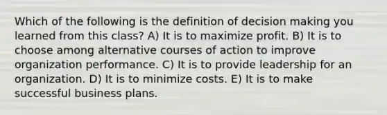 Which of the following is the definition of decision making you learned from this class? A) It is to maximize profit. B) It is to choose among alternative courses of action to improve organization performance. C) It is to provide leadership for an organization. D) It is to minimize costs. E) It is to make successful business plans.