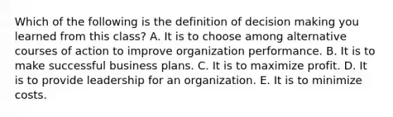 Which of the following is the definition of <a href='https://www.questionai.com/knowledge/kuI1pP196d-decision-making' class='anchor-knowledge'>decision making</a> you learned from this class? A. It is to choose among alternative courses of action to improve organization performance. B. It is to make successful business plans. C. It is to maximize profit. D. It is to provide leadership for an organization. E. It is to minimize costs.