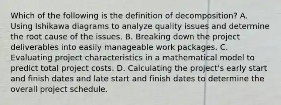 Which of the following is the definition of decomposition? A. Using Ishikawa diagrams to analyze quality issues and determine the root cause of the issues. B. Breaking down the project deliverables into easily manageable work packages. C. Evaluating project characteristics in a mathematical model to predict total project costs. D. Calculating the project's early start and finish dates and late start and finish dates to determine the overall project schedule.