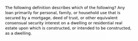 The following definition describes which of the following? Any loan primarily for personal, family, or household use that is secured by a mortgage, deed of trust, or other equivalent consensual security interest on a dwelling or residential real estate upon which is constructed, or intended to be constructed, as a dwelling.