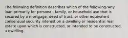 The following definition describes which of the following?Any loan primarily for personal, family, or household use that is secured by a mortgage, deed of trust, or other equivalent consensual security interest on a dwelling or residential real estate upon which is constructed, or intended to be constructed, a dwelling.