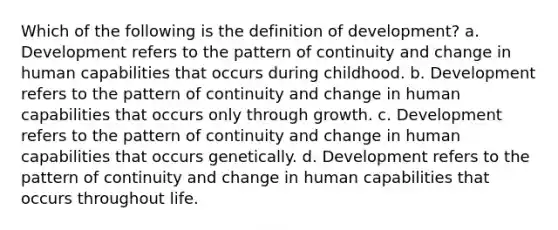 Which of the following is the definition of development? a. Development refers to the pattern of continuity and change in human capabilities that occurs during childhood. b. Development refers to the pattern of continuity and change in human capabilities that occurs only through growth. c. Development refers to the pattern of continuity and change in human capabilities that occurs genetically. d. Development refers to the pattern of continuity and change in human capabilities that occurs throughout life.