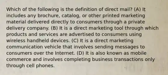 Which of the following is the definition of direct mail? (A) It includes any brochure, catalog, or other printed marketing material delivered directly to consumers through a private delivery company. (B) It is a direct marketing tool through which products and services are advertised to consumers using wireless handheld devices. (C) It is a direct marketing communication vehicle that involves sending messages to consumers over the Internet. (D) It is also known as mobile commerce and involves completing business transactions only through cell phones.