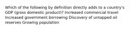 Which of the following by definition directly adds to a country's GDP (gross domestic product)? Increased commercial travel Increased government borrowing Discovery of untapped oil reserves Growing population