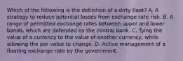 Which of the following is the definition of a dirty float​? A. A strategy to reduce potential losses from exchange rate risk. B. A range of permitted exchange rates between upper and lower bands, which are defended by the central bank. C. Tying the value of a currency to the value of another currency, while allowing the par value to change. D. Active management of a floating exchange rate by the government.