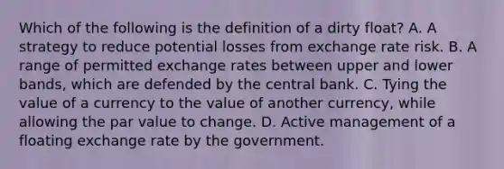 Which of the following is the definition of a dirty float​? A. A strategy to reduce potential losses from exchange rate risk. B. A range of permitted exchange rates between upper and lower bands, which are defended by the central bank. C. Tying the value of a currency to the value of another currency, while allowing the par value to change. D. Active management of a floating exchange rate by the government.