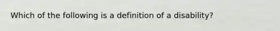 Which of the following is a definition of a disability?