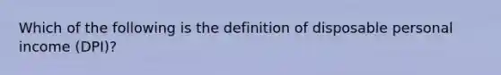 Which of the following is the definition of disposable personal income (DPI)​?