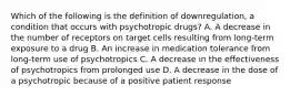 Which of the following is the definition of downregulation, a condition that occurs with psychotropic drugs? A. A decrease in the number of receptors on target cells resulting from long-term exposure to a drug B. An increase in medication tolerance from long-term use of psychotropics C. A decrease in the effectiveness of psychotropics from prolonged use D. A decrease in the dose of a psychotropic because of a positive patient response