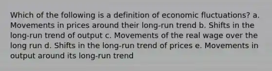 Which of the following is a definition of economic fluctuations? a. Movements in prices around their long-run trend b. Shifts in the long-run trend of output c. Movements of the real wage over the long run d. Shifts in the long-run trend of prices e. Movements in output around its long-run trend