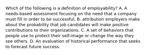 Which of the following is a definition of employability? A. A needs-based assessment focusing on the need that a company must fill in order to be successful. B. attribution employers make about the probability that job candidates will make positive contributions to their organizations. C. A set of behaviors that people use to protect their self-image or change the way they see others. D. An evaluation of historical performance that seeks to forecast future success.