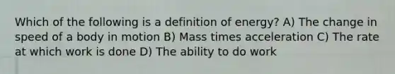 Which of the following is a definition of energy? A) The change in speed of a body in motion B) Mass times acceleration C) The rate at which work is done D) The ability to do work