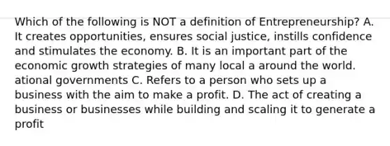 Which of the following is NOT a definition of Entrepreneurship? A. It creates opportunities, ensures social justice, instills confidence and stimulates the economy. B. It is an important part of the economic growth strategies of many local a around the world. ational governments C. Refers to a person who sets up a business with the aim to make a profit. D. The act of creating a business or businesses while building and scaling it to generate a profit