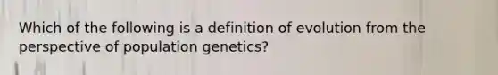 Which of the following is a definition of evolution from the perspective of population genetics?