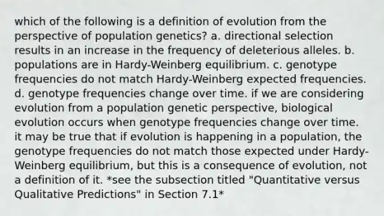 which of the following is a definition of evolution from the perspective of population genetics? a. directional selection results in an increase in the frequency of deleterious alleles. b. populations are in Hardy-Weinberg equilibrium. c. genotype frequencies do not match Hardy-Weinberg expected frequencies. d. genotype frequencies change over time. if we are considering evolution from a population genetic perspective, biological evolution occurs when genotype frequencies change over time. it may be true that if evolution is happening in a population, the genotype frequencies do not match those expected under Hardy-Weinberg equilibrium, but this is a consequence of evolution, not a definition of it. *see the subsection titled "Quantitative versus Qualitative Predictions" in Section 7.1*