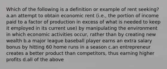 Which of the following is a definition or example of rent seeking? a.an attempt to obtain economic rent (i.e., the portion of income paid to a factor of production in excess of what is needed to keep it employed in its current use) by manipulating the environment in which economic activities occur, rather than by creating new wealth b.a major league baseball player earns an extra salary bonus by hitting 60 home runs in a season c.an entrepreneur creates a better product than competitors, thus earning higher profits d.all of the above