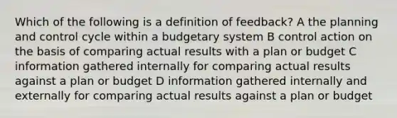 Which of the following is a definition of feedback? A the planning and control cycle within a budgetary system B control action on the basis of comparing actual results with a plan or budget C information gathered internally for comparing actual results against a plan or budget D information gathered internally and externally for comparing actual results against a plan or budget