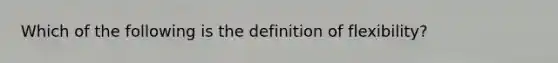 Which of the following is the definition of flexibility?