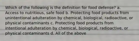 Which of the following is the definition for food defense? a. Access to nutritious, safe food b. Protecting food products from unintentional adulteration by chemical, biological, radioactive, or physical contaminants c. Protecting food products from intentional adulteration by chemical, biological, radioactive, or physical contaminants d. All of the above