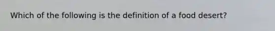 Which of the following is the definition of a food desert?